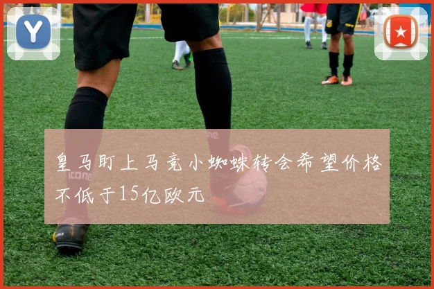 皇马盯上马竞小蜘蛛转会希望价格不低于15亿欧元