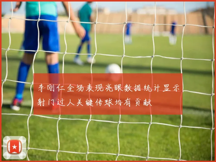 李刚仁全场表现亮眼数据统计显示射门过人关键传球均有贡献