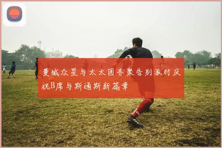 曼城众星与太太团齐聚告别派对庆祝B席与斯通斯新篇章