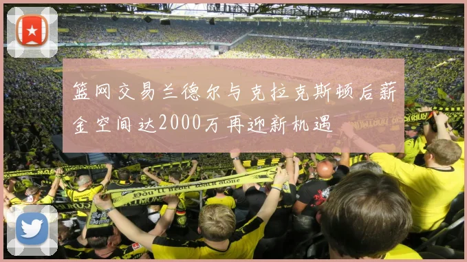篮网交易兰德尔与克拉克斯顿后薪金空间达2000万再迎新机遇