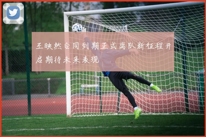 王映然合同到期正式离队新征程开启期待未来表现