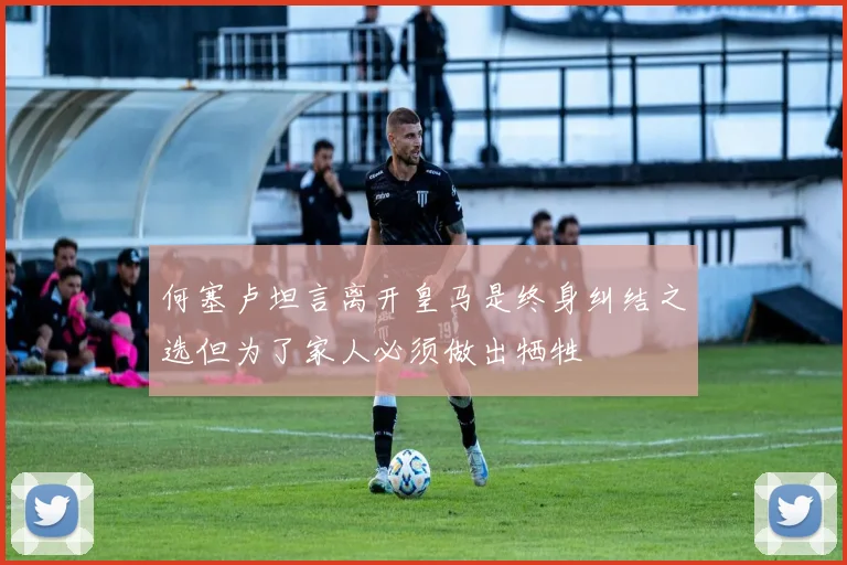 何塞卢坦言离开皇马是终身纠结之选但为了家人必须做出牺牲