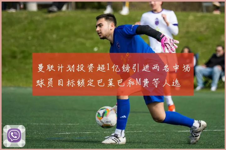 曼联计划投资超1亿镑引进两名中场球员目标锁定巴莱巴和M费等人选