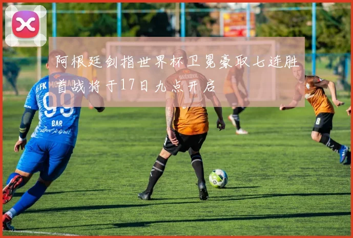 阿根廷剑指世界杯卫冕豪取七连胜首战将于17日九点开启