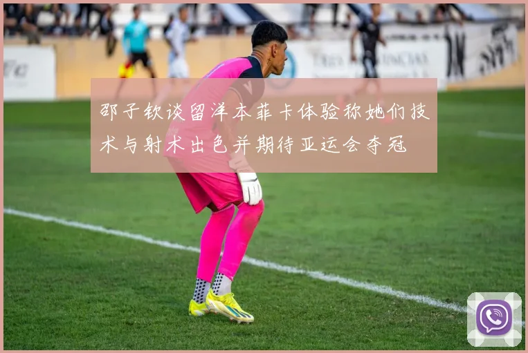 邵子钦谈留洋本菲卡体验称她们技术与射术出色并期待亚运会夺冠
