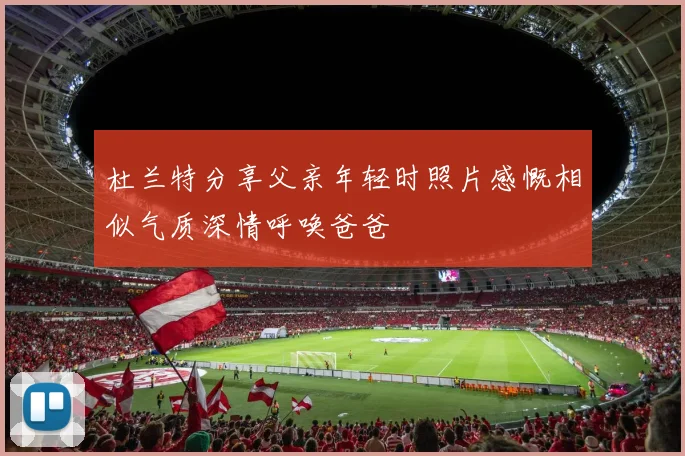 杜兰特分享父亲年轻时照片感慨相似气质深情呼唤爸爸