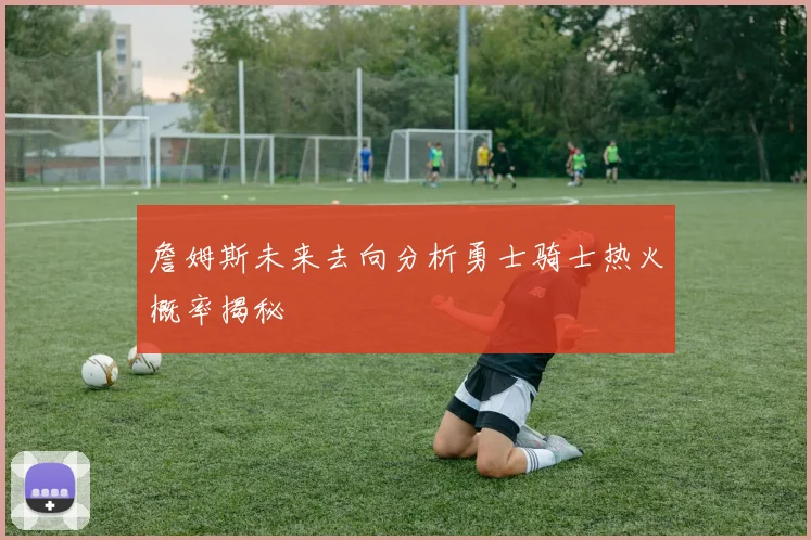 詹姆斯未来去向分析勇士骑士热火概率揭秘