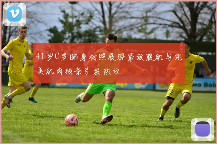 41岁C罗晒身材照展现紧致腹肌与完美肌肉线条引发热议