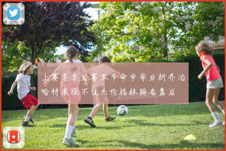 上赛季季后赛末节命中率分析乔治哈特表现不佳杰伦格林排名靠后
