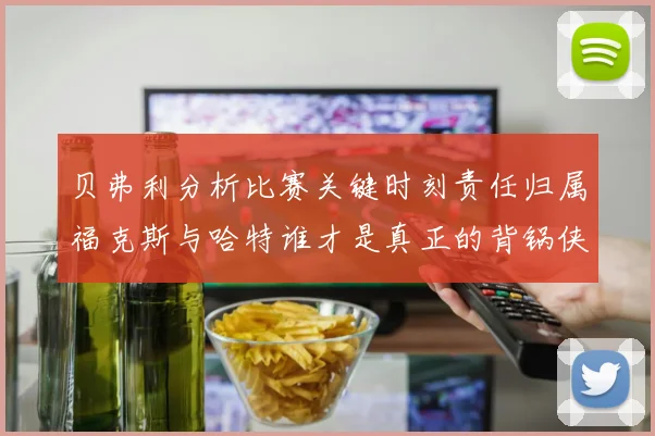 贝弗利分析比赛关键时刻责任归属福克斯与哈特谁才是真正的背锅侠