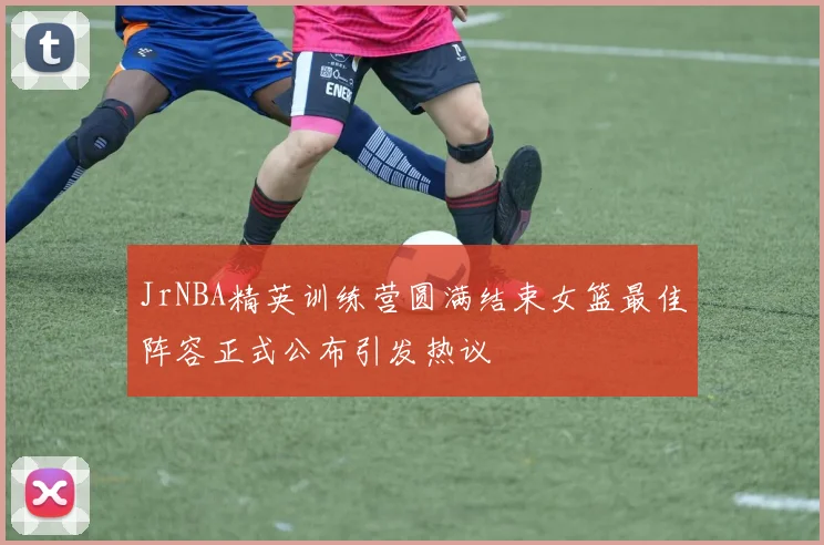 JrNBA精英训练营圆满结束女篮最佳阵容正式公布引发热议