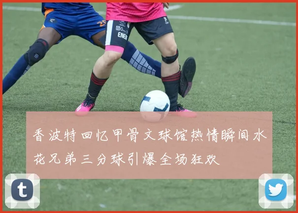 香波特回忆甲骨文球馆热情瞬间水花兄弟三分球引爆全场狂欢