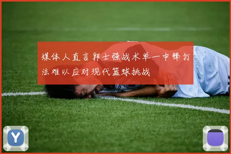 媒体人直言郭士强战术单一中锋打法难以应对现代篮球挑战