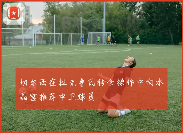切尔西在拉克鲁瓦转会操作中向水晶宫推荐中卫球员