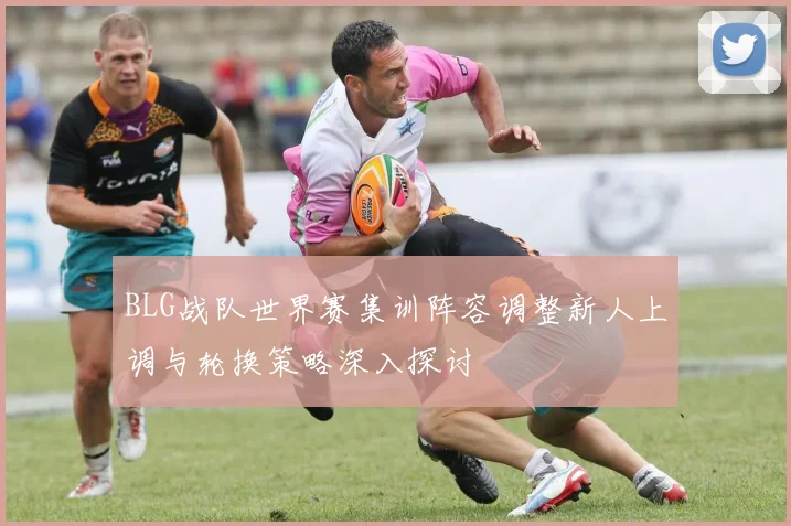 BLG战队世界赛集训阵容调整新人上调与轮换策略深入探讨