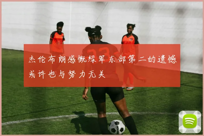 杰伦布朗感慨绿军东部第二的遗憾或许也与努力无关