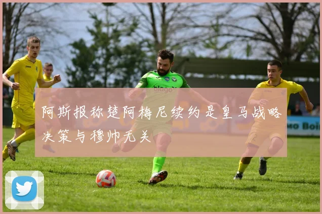 阿斯报称楚阿梅尼续约是皇马战略决策与穆帅无关