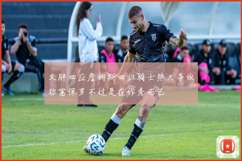文胖回应詹姆斯回归骑士热火争议称富保罗不过是在作秀而已