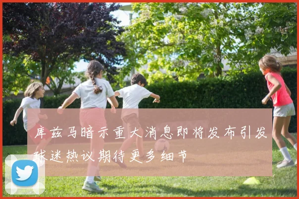 库兹马暗示重大消息即将发布引发球迷热议期待更多细节
