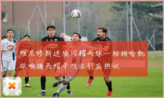 维尼修斯连场闪耀两球一助姆哈凯双响梅西帽子戏法引发热议