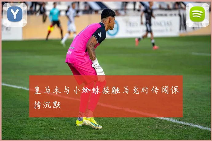皇马未与小蜘蛛接触马竞对传闻保持沉默
