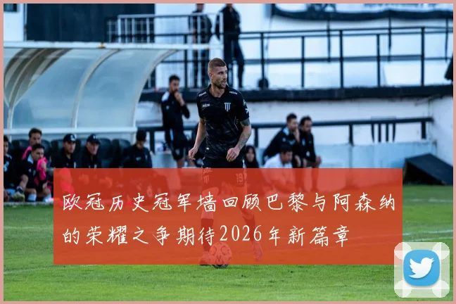 欧冠历史冠军墙回顾巴黎与阿森纳的荣耀之争期待2026年新篇章