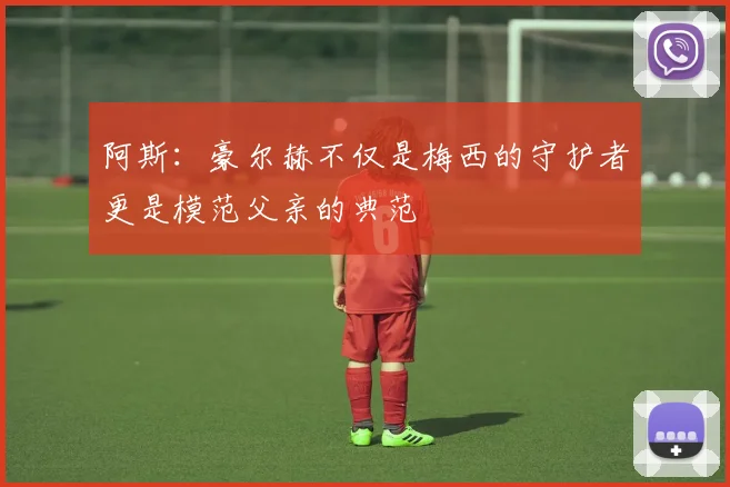 阿斯：豪尔赫不仅是梅西的守护者更是模范父亲的典范