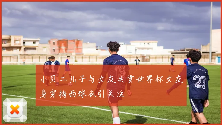小贝二儿子与女友共赏世界杯女友身穿梅西球衣引关注