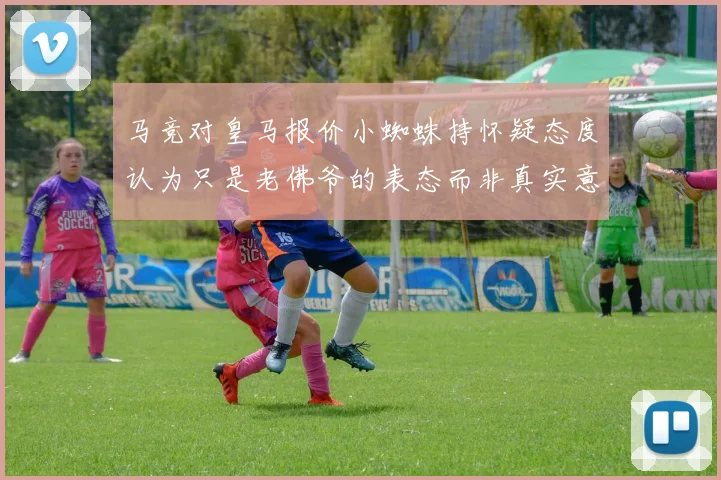 马竞对皇马报价小蜘蛛持怀疑态度认为只是老佛爷的表态而非真实意图